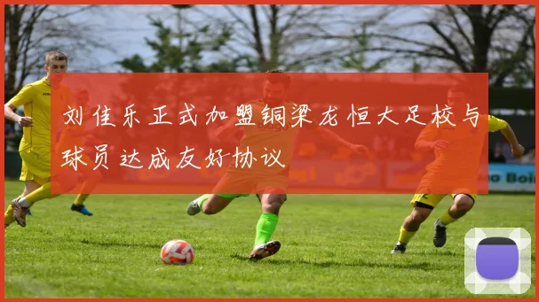 刘佳乐正式加盟铜梁龙恒大足校与球员达成友好协议