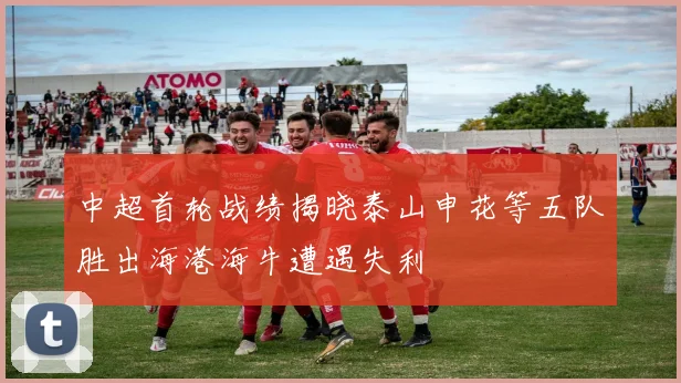 中超首轮战绩揭晓泰山申花等五队胜出海港海牛遭遇失利