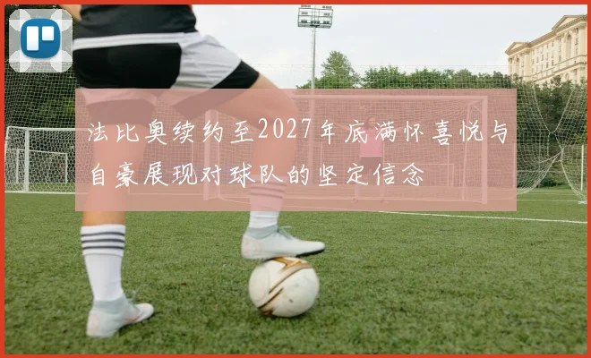 法比奥续约至2027年底满怀喜悦与自豪展现对球队的坚定信念