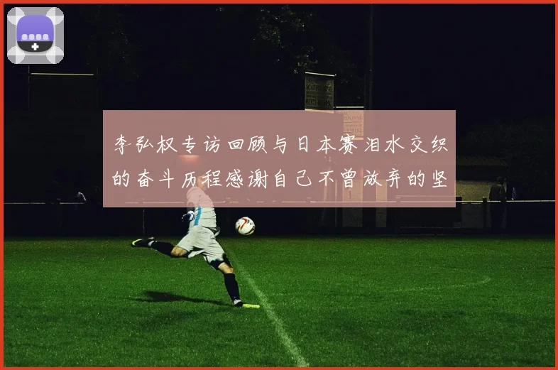 李弘权专访回顾与日本赛泪水交织的奋斗历程感谢自己不曾放弃的坚持