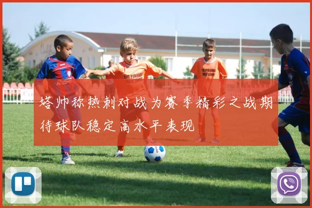 塔帅称热刺对战为赛季精彩之战期待球队稳定高水平表现