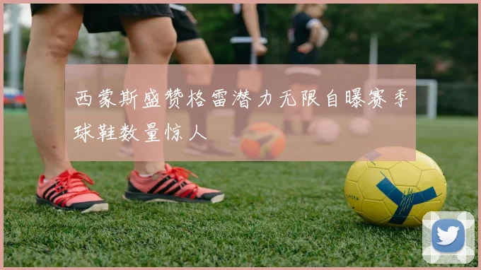 西蒙斯盛赞格雷潜力无限自曝赛季球鞋数量惊人