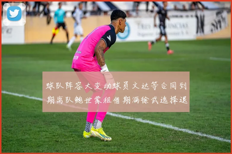 球队阵容大变动球员文达等合同到期离队鲍世蒙租借期满徐武选择退役