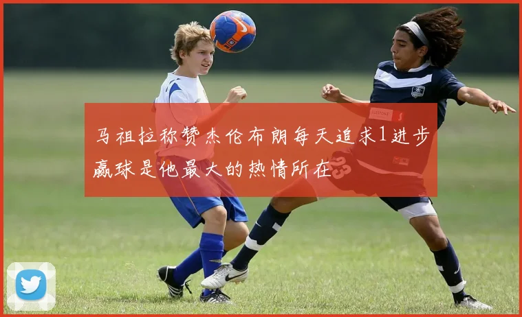 马祖拉称赞杰伦布朗每天追求1进步赢球是他最大的热情所在