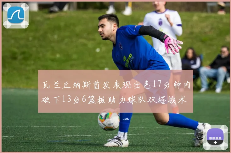 瓦兰丘纳斯首发表现出色17分钟内砍下13分6篮板助力球队双塔战术