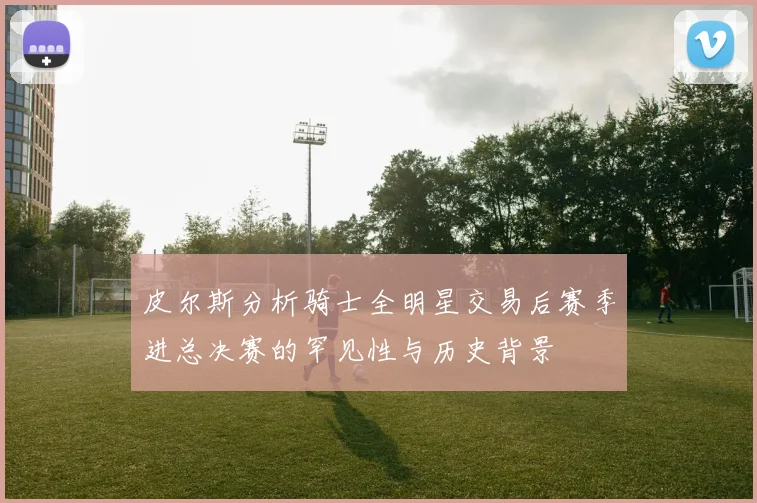 皮尔斯分析骑士全明星交易后赛季进总决赛的罕见性与历史背景