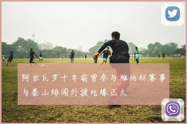 阿尔瓦罗十年前曾参与潍坊杯赛事与泰山绯闻外援结缘已久
