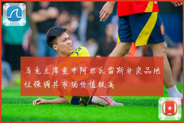 马竞主席重申阿尔瓦雷斯非卖品地位强调其市场价值极高
