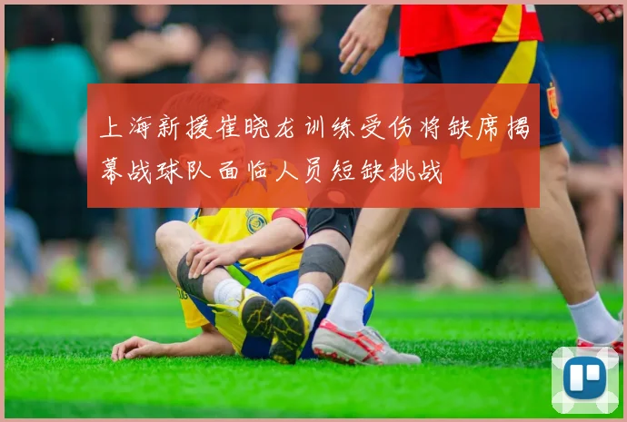 上海新援崔晓龙训练受伤将缺席揭幕战球队面临人员短缺挑战