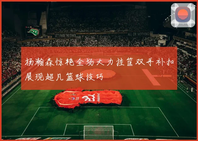 杨瀚森惊艳全场大力挂筐双手补扣展现超凡篮球技巧