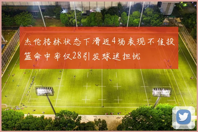 杰伦格林状态下滑近4场表现不佳投篮命中率仅28引发球迷担忧