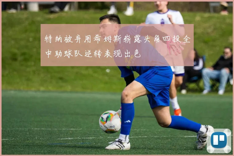 特纳被弃用希姆斯崭露头角四投全中助球队逆转表现出色