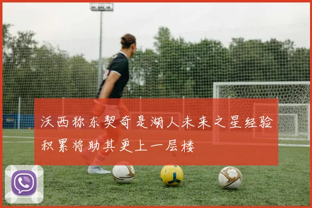 沃西称东契奇是湖人未来之星经验积累将助其更上一层楼