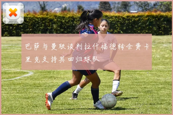 巴萨与曼联谈判拉什福德转会费卡里克支持其回归球队
