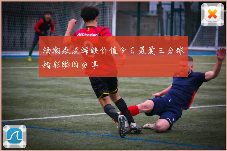 杨瀚森谈稀缺价值今日最爱三分球精彩瞬间分享