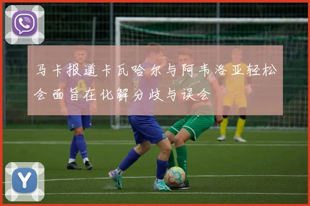 马卡报道卡瓦哈尔与阿韦洛亚轻松会面旨在化解分歧与误会