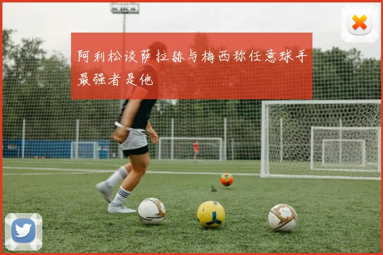 阿利松谈萨拉赫与梅西称任意球手最强者是他