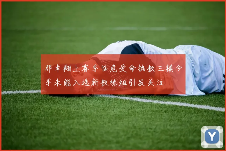 邓卓翔上赛季临危受命执教三镇今季未能入选新教练组引发关注