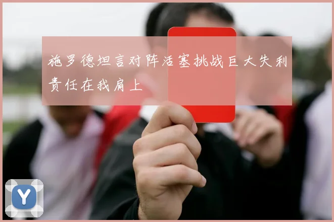施罗德坦言对阵活塞挑战巨大失利责任在我肩上