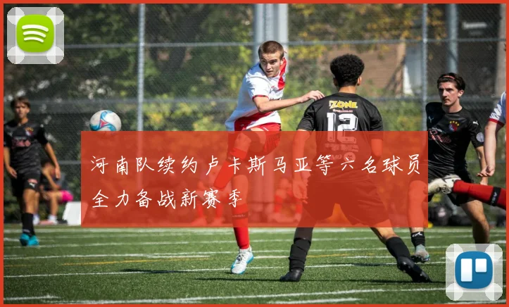 河南队续约卢卡斯马亚等六名球员全力备战新赛季