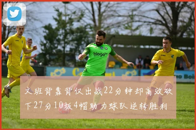 文班背靠背仅出战22分钟却高效砍下27分10板4帽助力球队逆转胜利