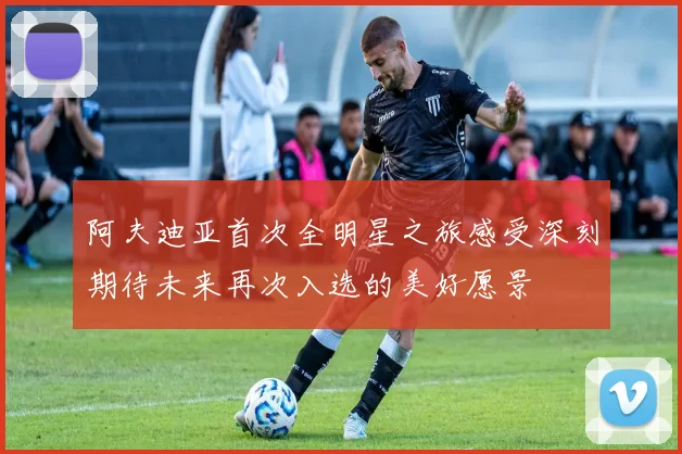阿夫迪亚首次全明星之旅感受深刻期待未来再次入选的美好愿景