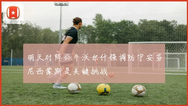 明天对阵公牛沃尔什强调防守安芬尼西蒙斯是关键挑战