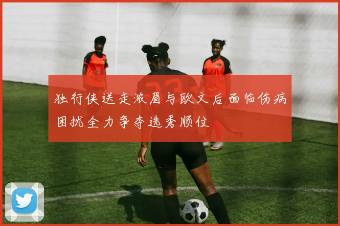 独行侠送走浓眉与欧文后面临伤病困扰全力争夺选秀顺位