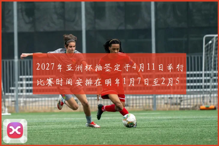 2027年亚洲杯抽签定于4月11日举行比赛时间安排在明年1月7日至2月5日