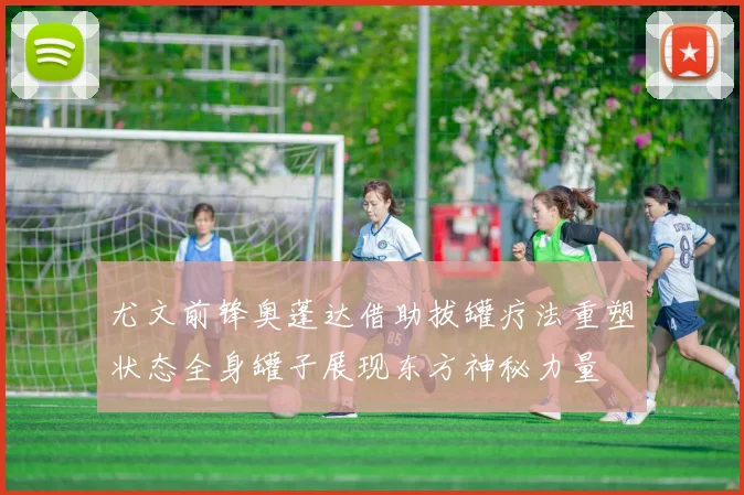 尤文前锋奥蓬达借助拔罐疗法重塑状态全身罐子展现东方神秘力量