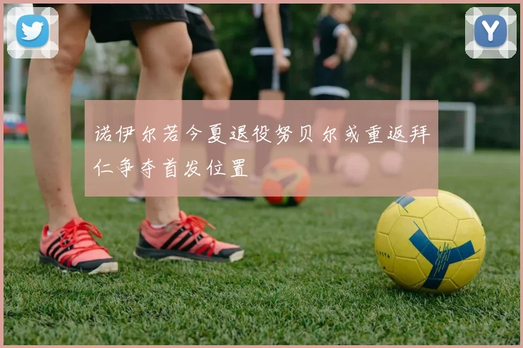 诺伊尔若今夏退役努贝尔或重返拜仁争夺首发位置