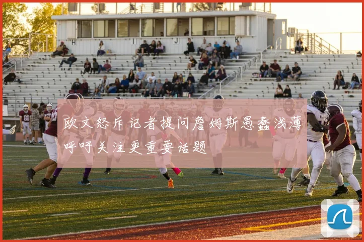 欧文怒斥记者提问詹姆斯愚蠢浅薄呼吁关注更重要话题