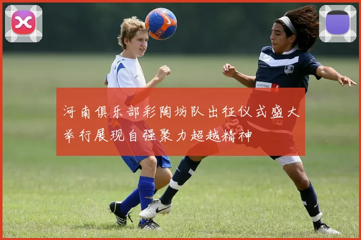 河南俱乐部彩陶坊队出征仪式盛大举行展现自强聚力超越精神
